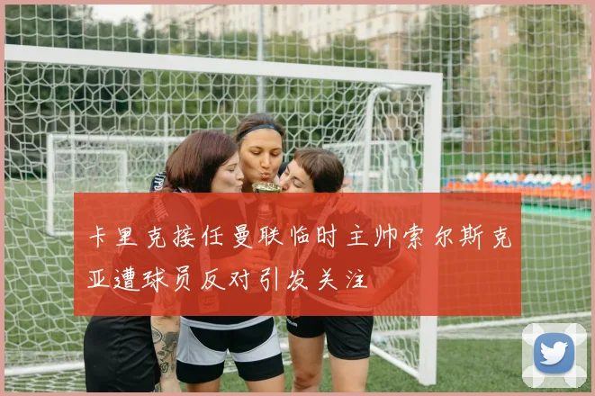 卡里克接任曼联临时主帅索尔斯克亚遭球员反对引发关注