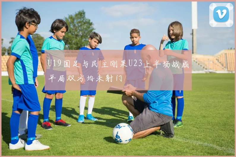 U19国足与民主刚果U23上半场战成平局双方均未射门