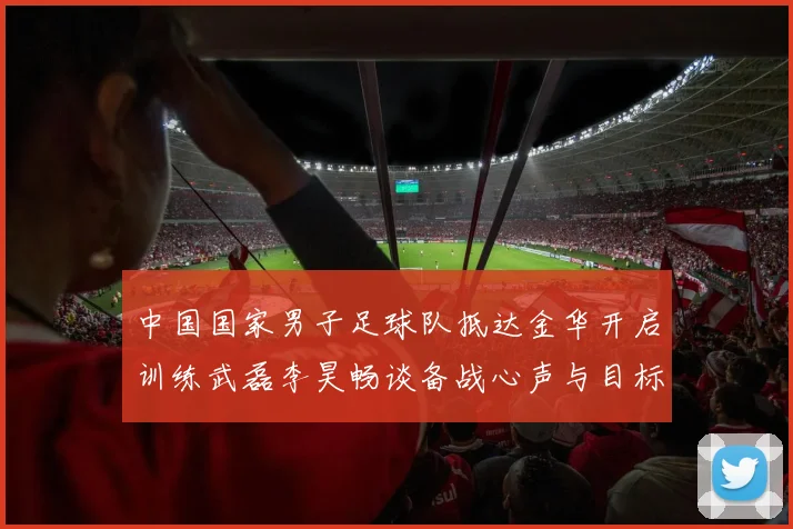 中国国家男子足球队抵达金华开启训练武磊李昊畅谈备战心声与目标