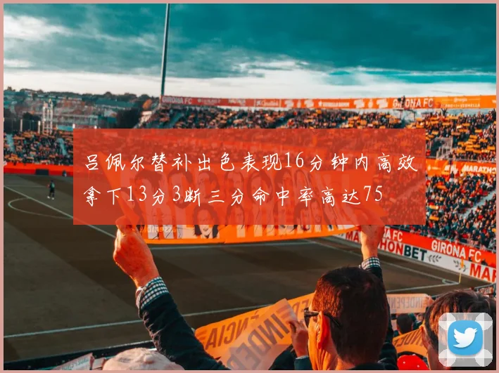 吕佩尔替补出色表现16分钟内高效拿下13分3断三分命中率高达75
