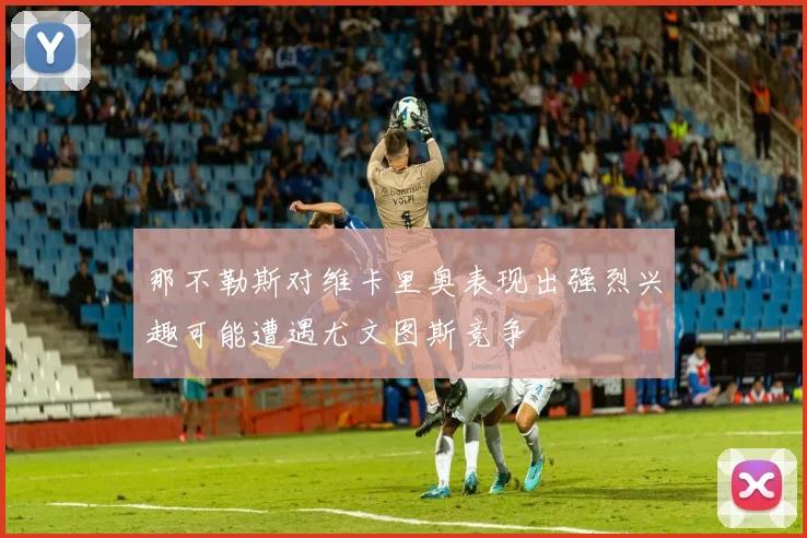 那不勒斯对维卡里奥表现出强烈兴趣可能遭遇尤文图斯竞争