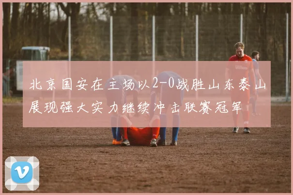 北京国安在主场以2-0战胜山东泰山展现强大实力继续冲击联赛冠军