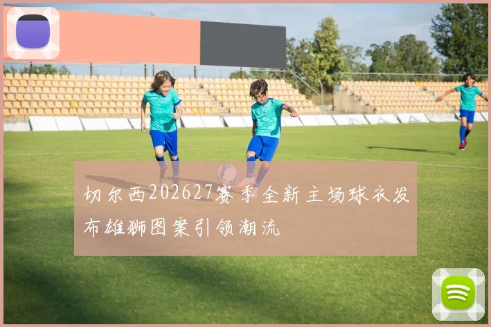 切尔西202627赛季全新主场球衣发布雄狮图案引领潮流