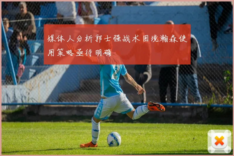 媒体人分析郭士强战术困境瀚森使用策略亟待明确