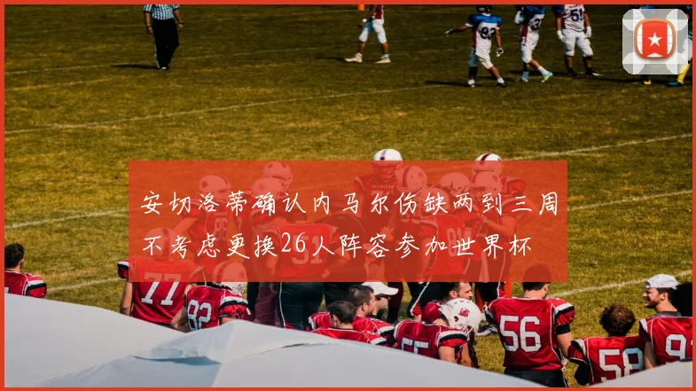 安切洛蒂确认内马尔伤缺两到三周不考虑更换26人阵容参加世界杯