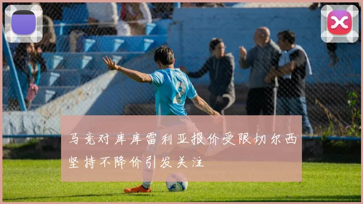 马竞对库库雷利亚报价受限切尔西坚持不降价引发关注