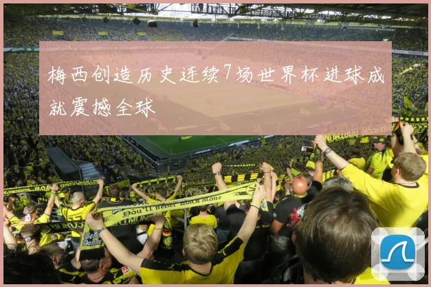 梅西创造历史连续7场世界杯进球成就震撼全球