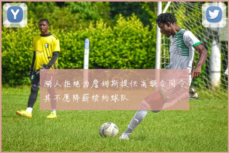 湖人拒绝为詹姆斯提供高额合同令其不愿降薪续约球队