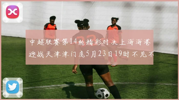 中超联赛第14轮精彩对决上海海港迎战天津津门虎5月23日19时不见不散