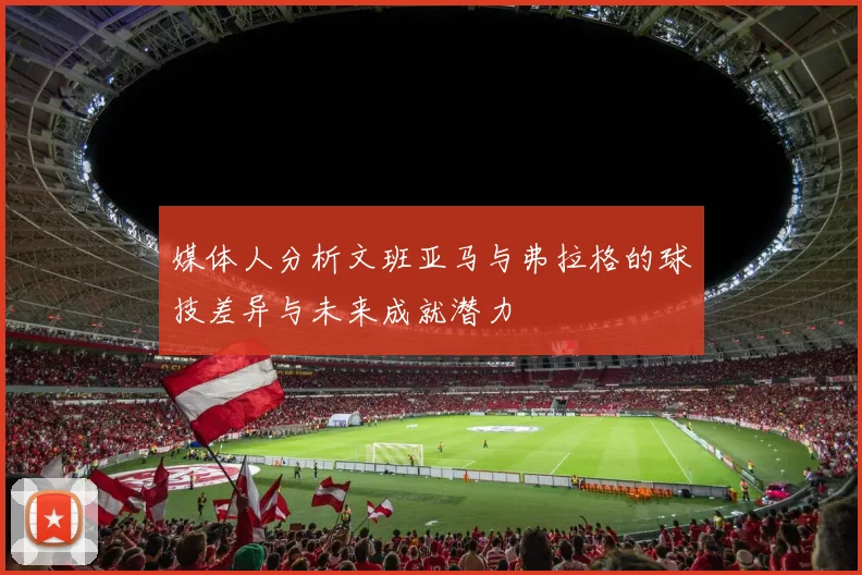 媒体人分析文班亚马与弗拉格的球技差异与未来成就潜力