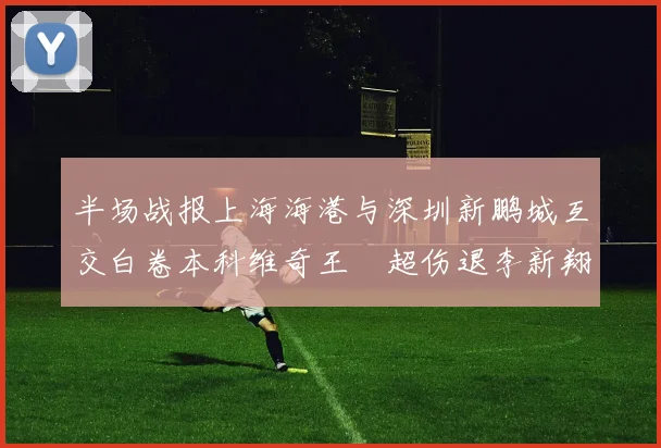 半场战报上海海港与深圳新鹏城互交白卷本科维奇王燊超伤退李新翔错失良机