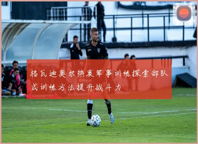 格瓦迪奥尔热衷军事训练探索部队式训练方法提升战斗力