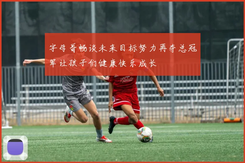 字母哥畅谈未来目标努力再夺总冠军让孩子们健康快乐成长