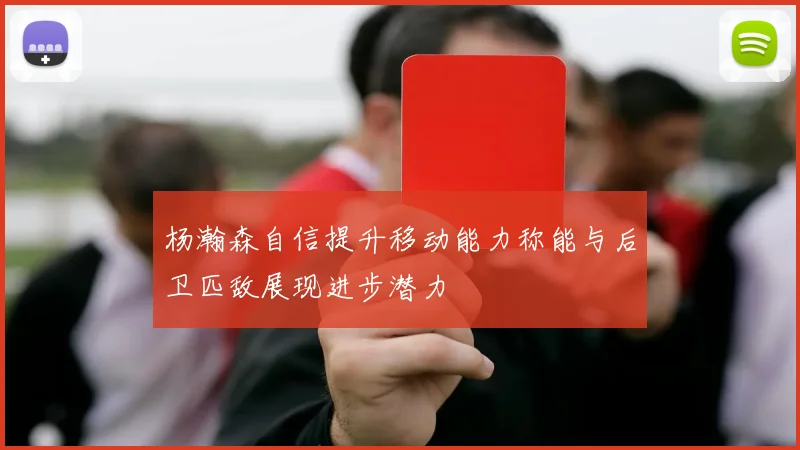 杨瀚森自信提升移动能力称能与后卫匹敌展现进步潜力