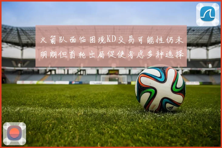 火箭队面临困境KD交易可能性仍未明朗但首轮出局促使考虑多种选择